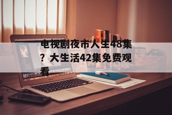 电视剧夜市人生48集？大生活42集免费观看-第1张图片-