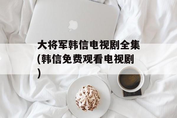 大将军韩信电视剧全集(韩信免费观看电视剧)-第1张图片-
