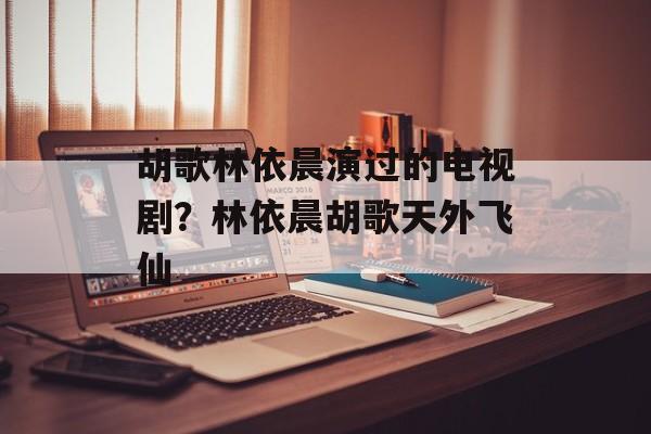 胡歌林依晨演过的电视剧？林依晨胡歌天外飞仙-第1张图片-