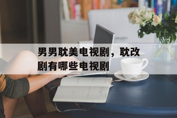 男男耽美电视剧，耽改剧有哪些电视剧-第1张图片-