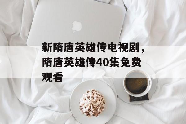 新隋唐英雄传电视剧，隋唐英雄传40集免费观看-第1张图片-