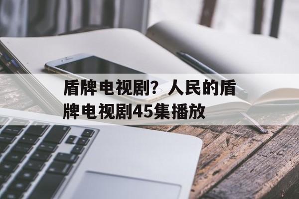 盾牌电视剧？人民的盾牌电视剧45集播放-第1张图片-
