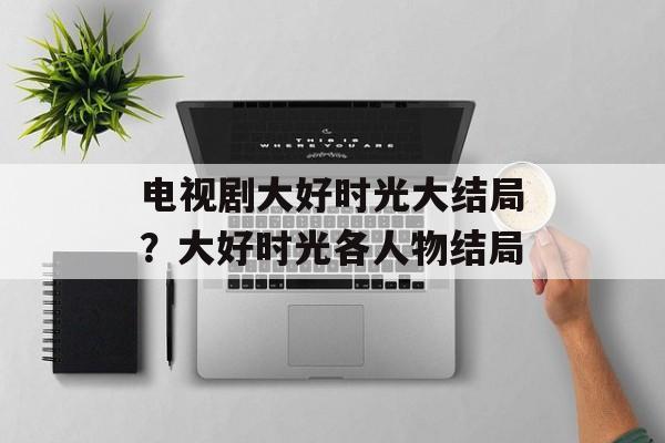 电视剧大好时光大结局？大好时光各人物结局-第1张图片-