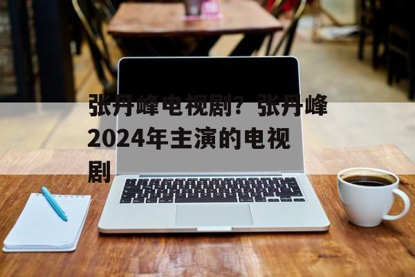 张丹峰电视剧？张丹峰2024年主演的电视剧-第1张图片-