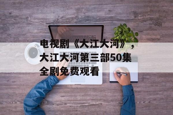 电视剧《大江大河》，大江大河第三部50集全剧免费观看-第1张图片-