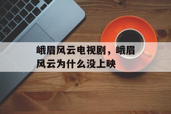 峨眉风云电视剧，峨眉风云为什么没上映-第1张图片-