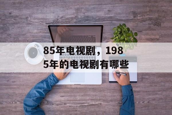 85年电视剧，1985年的电视剧有哪些-第1张图片-