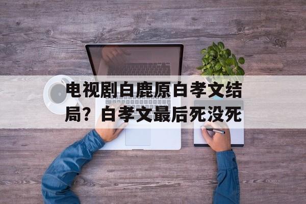 电视剧白鹿原白孝文结局？白孝文最后死没死-第1张图片-