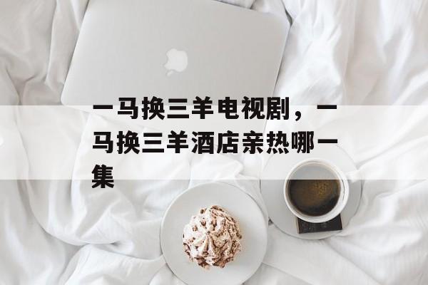 一马换三羊电视剧，一马换三羊酒店亲热哪一集-第1张图片-