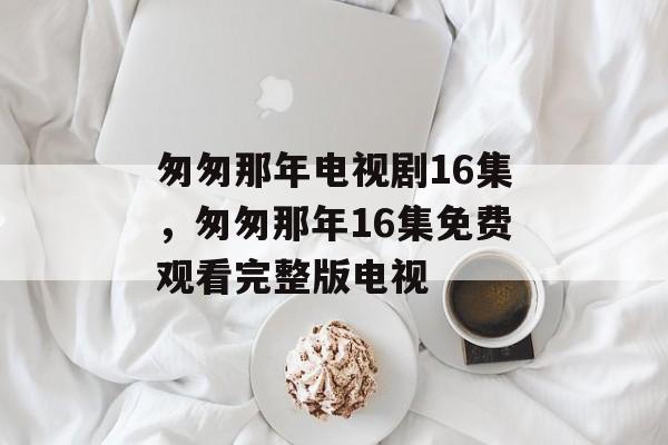 匆匆那年电视剧16集，匆匆那年16集免费观看完整版电视-第1张图片-