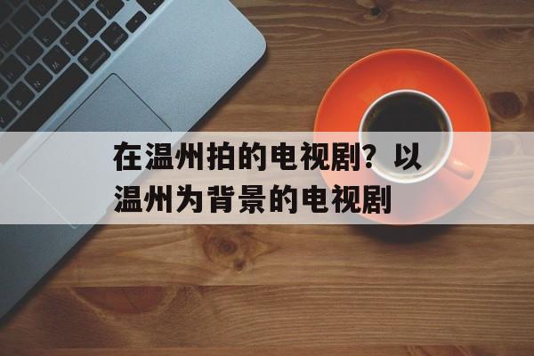 在温州拍的电视剧？以温州为背景的电视剧-第1张图片-