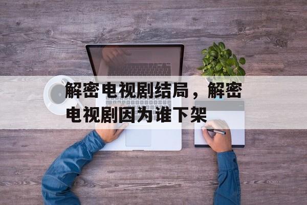 解密电视剧结局，解密电视剧因为谁下架-第1张图片-