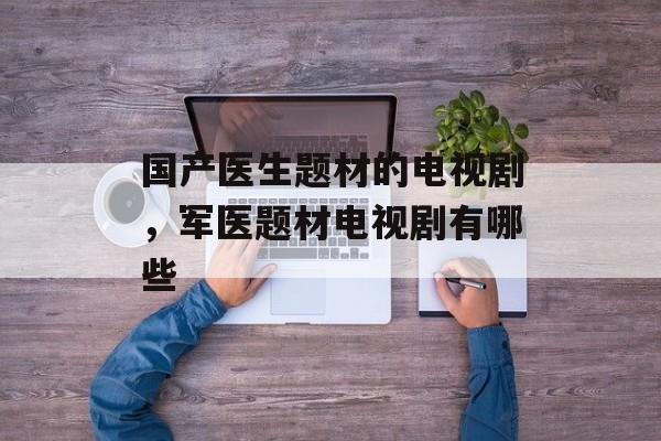 国产医生题材的电视剧，军医题材电视剧有哪些-第1张图片-