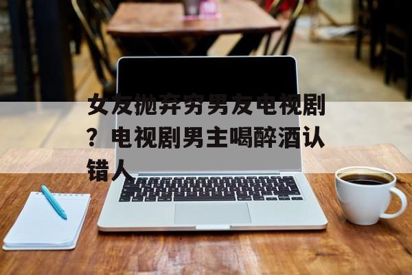 女友抛弃穷男友电视剧？电视剧男主喝醉酒认错人-第1张图片-