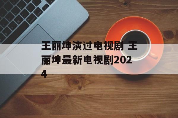 王丽坤演过电视剧 王丽坤最新电视剧2024-第1张图片-