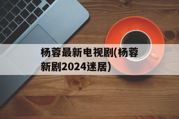 杨蓉最新电视剧(杨蓉新剧2024迷居)-第1张图片-
