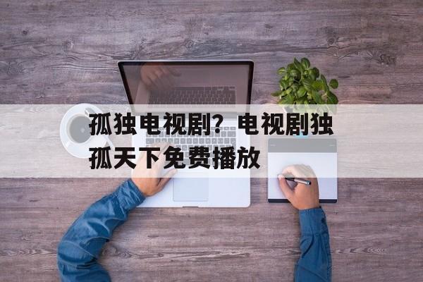 孤独电视剧？电视剧独孤天下免费播放-第1张图片-