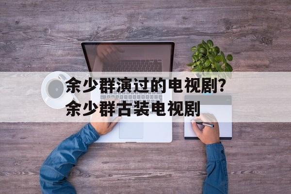余少群演过的电视剧？余少群古装电视剧-第1张图片-