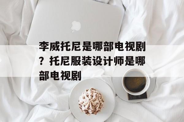 李威托尼是哪部电视剧？托尼服装设计师是哪部电视剧-第1张图片-