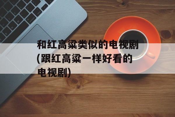 和红高粱类似的电视剧(跟红高粱一样好看的电视剧)-第1张图片-