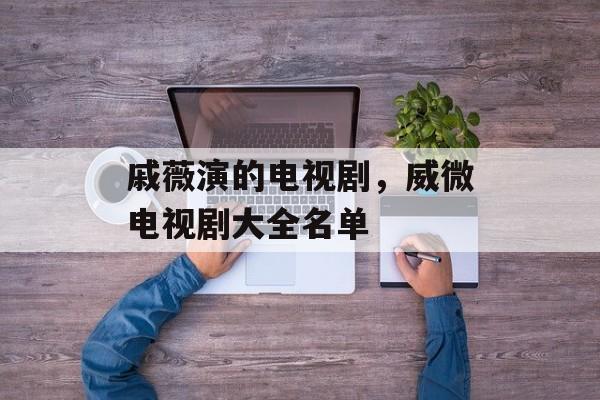 戚薇演的电视剧，威微电视剧大全名单-第1张图片-