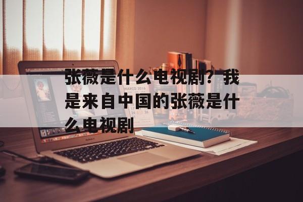 张薇是什么电视剧？我是来自中国的张薇是什么电视剧-第1张图片-