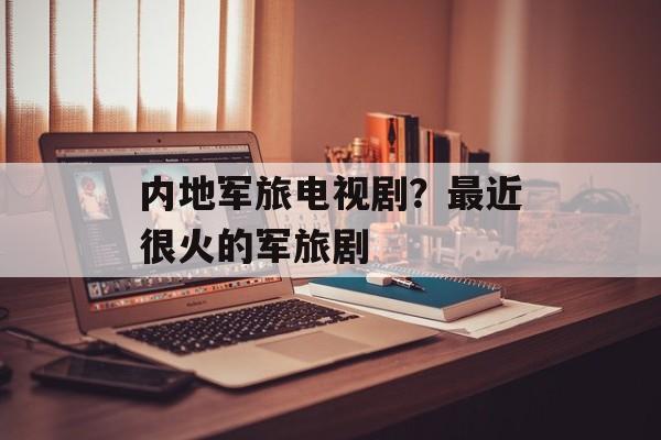 内地军旅电视剧？最近很火的军旅剧-第1张图片-