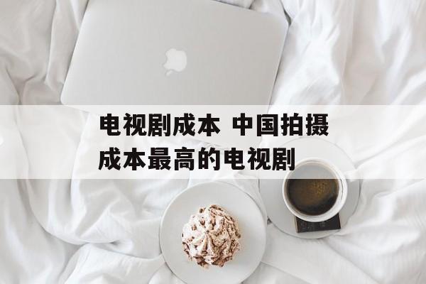 电视剧成本 中国拍摄成本最高的电视剧-第1张图片-