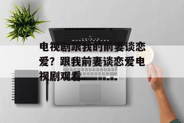 电视剧跟我的前妻谈恋爱？跟我前妻谈恋爱电视剧观看-第1张图片-