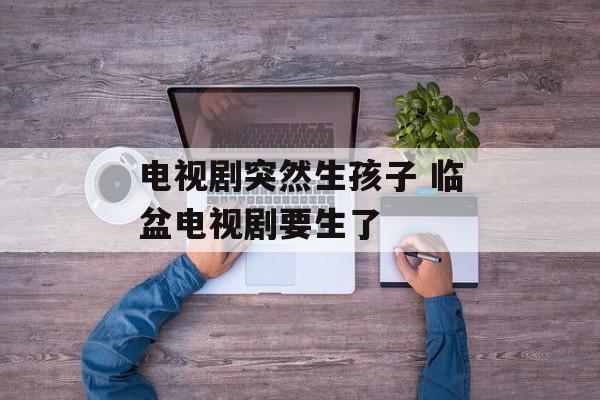电视剧突然生孩子 临盆电视剧要生了-第1张图片-