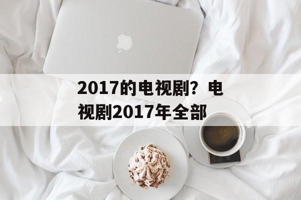 2017的电视剧？电视剧2017年全部-第1张图片-