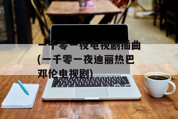 一千零一夜电视剧插曲(一千零一夜迪丽热巴邓伦电视剧)-第1张图片-