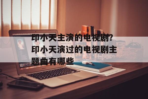 印小天主演的电视剧？印小天演过的电视剧主题曲有哪些-第1张图片-