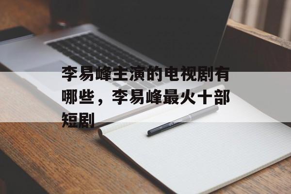 李易峰主演的电视剧有哪些，李易峰最火十部短剧-第1张图片-
