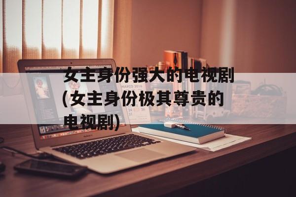 女主身份强大的电视剧(女主身份极其尊贵的电视剧)-第1张图片-