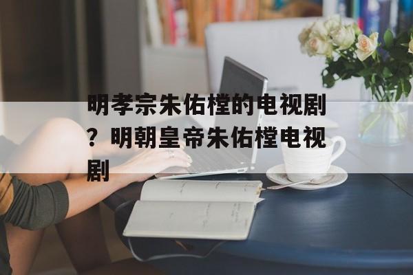 明孝宗朱佑樘的电视剧？明朝皇帝朱佑樘电视剧-第1张图片-