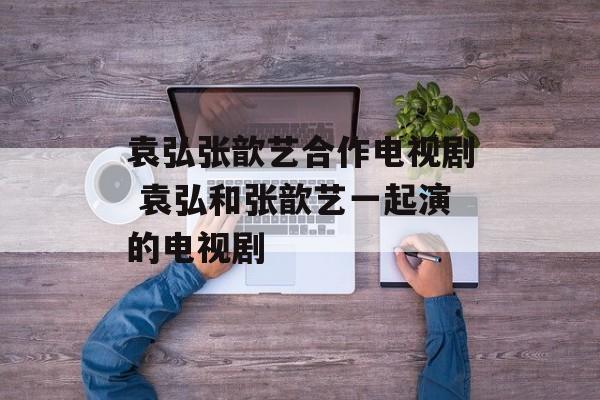 袁弘张歆艺合作电视剧 袁弘和张歆艺一起演的电视剧-第1张图片-