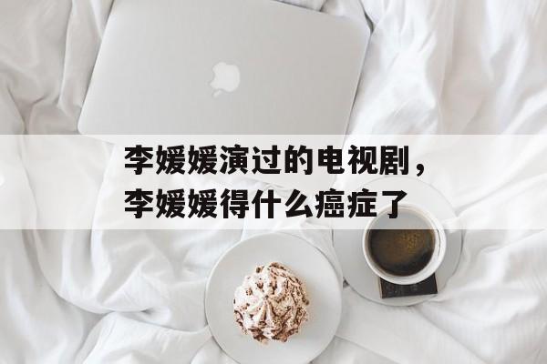 李媛媛演过的电视剧，李媛媛得什么癌症了-第1张图片-