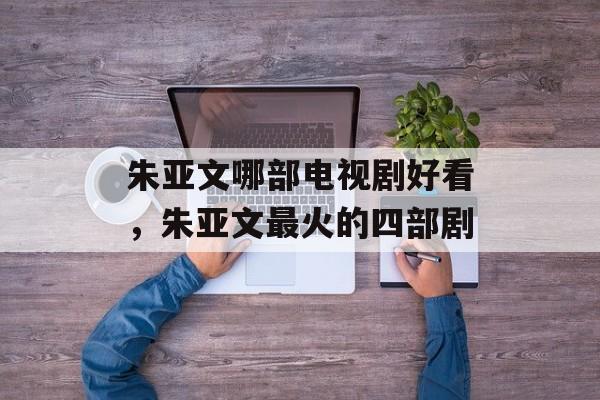 朱亚文哪部电视剧好看，朱亚文最火的四部剧-第1张图片-