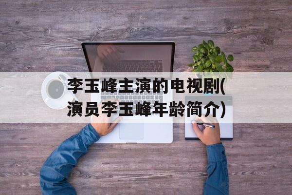 李玉峰主演的电视剧(演员李玉峰年龄简介)-第1张图片-