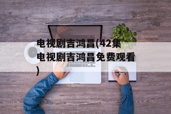 电视剧吉鸿昌(42集电视剧吉鸿昌免费观看)-第1张图片-