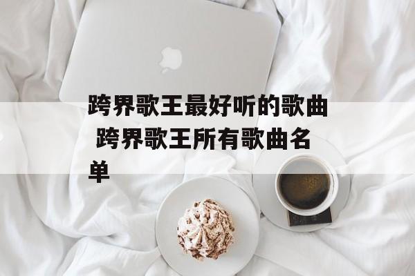 跨界歌王最好听的歌曲 跨界歌王所有歌曲名单-第1张图片-