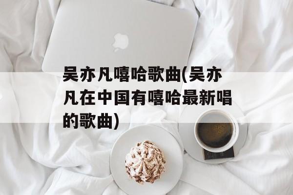 吴亦凡嘻哈歌曲(吴亦凡在中国有嘻哈最新唱的歌曲)-第1张图片-
