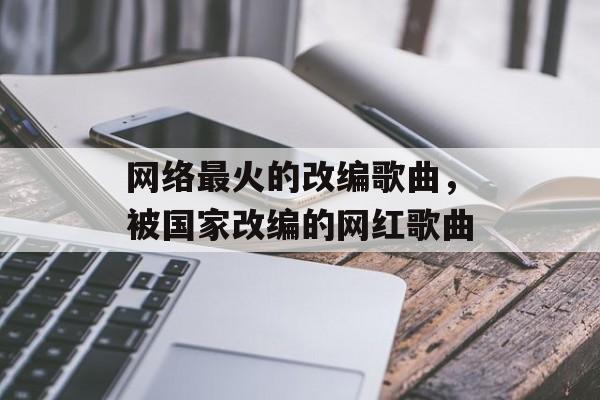 网络最火的改编歌曲，被国家改编的网红歌曲-第1张图片-