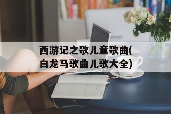 西游记之歌儿童歌曲(白龙马歌曲儿歌大全)-第1张图片-