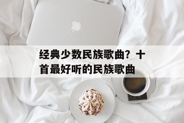 经典少数民族歌曲？十首最好听的民族歌曲-第1张图片-