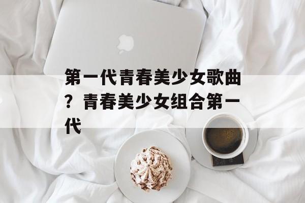 第一代青春美少女歌曲？青春美少女组合第一代-第1张图片-