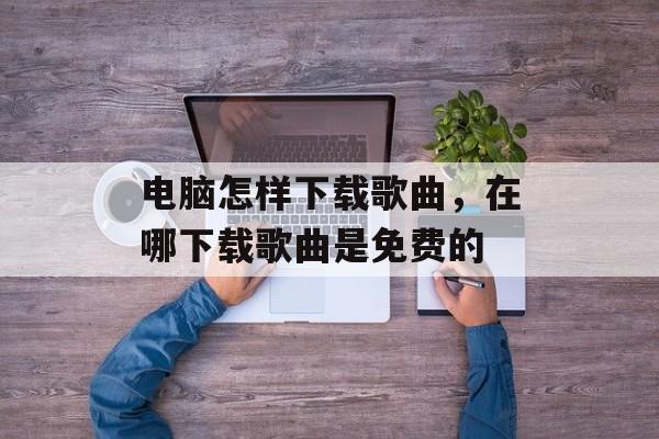 电脑怎样下载歌曲，在哪下载歌曲是免费的-第1张图片-
