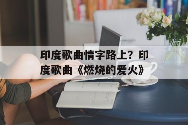 印度歌曲情字路上？印度歌曲《燃烧的爱火》-第1张图片-