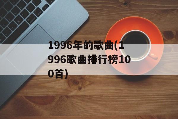 1996年的歌曲(1996歌曲排行榜100首)-第1张图片-
